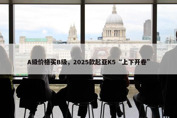 A级价格买B级，2025款起亚K5“上下开卷”