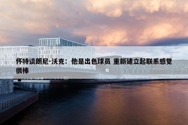 怀特谈朗尼-沃克：他是出色球员 重新建立起联系感觉很棒