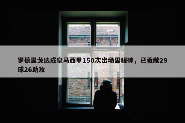 罗德里戈达成皇马西甲150次出场里程碑，已贡献29球26助攻