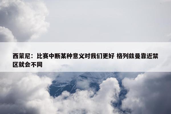 西蒙尼：比赛中断某种意义对我们更好 格列兹曼靠近禁区就会不同