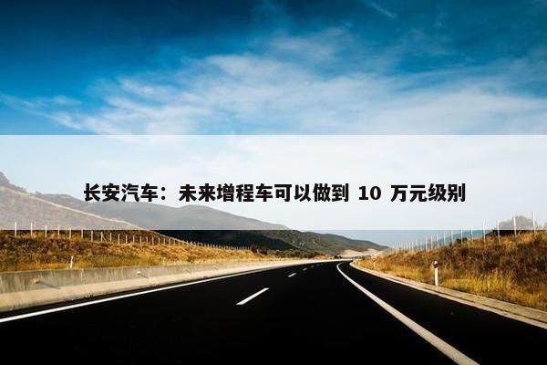 长安汽车：未来增程车可以做到 10 万元级别