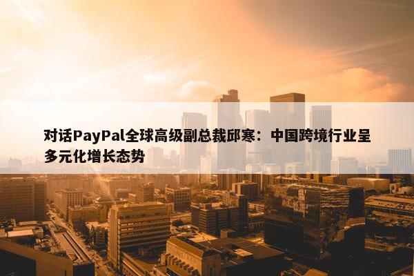 对话PayPal全球高级副总裁邱寒：中国跨境行业呈多元化增长态势