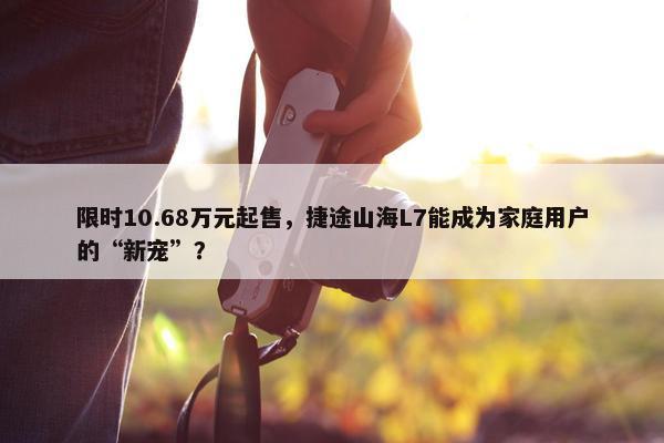 限时10.68万元起售，捷途山海L7能成为家庭用户的“新宠”？