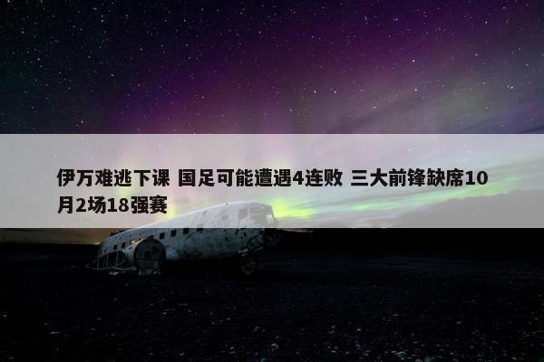 伊万难逃下课 国足可能遭遇4连败 三大前锋缺席10月2场18强赛