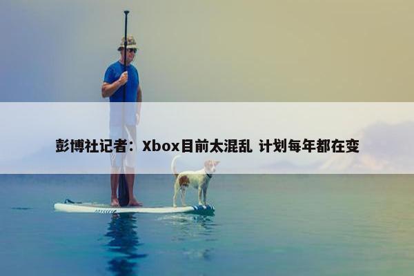 彭博社记者：Xbox目前太混乱 计划每年都在变