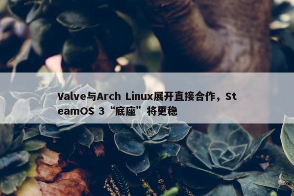 Valve与Arch Linux展开直接合作，SteamOS 3“底座”将更稳