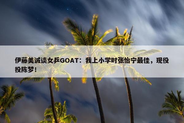 伊藤美诚谈女乒GOAT：我上小学时张怡宁最佳，现役投陈梦！