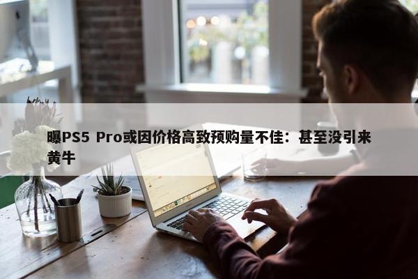 曝PS5 Pro或因价格高致预购量不佳：甚至没引来黄牛