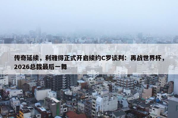 传奇延续，利雅得正式开启续约C罗谈判：再战世界杯，2026总裁最后一舞