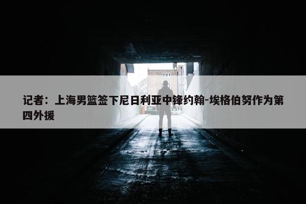 记者：上海男篮签下尼日利亚中锋约翰-埃格伯努作为第四外援