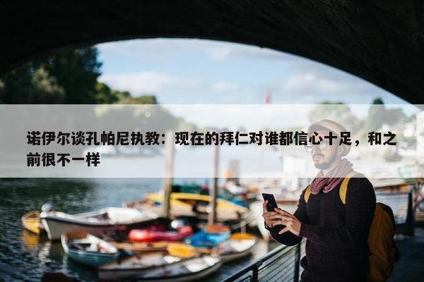 诺伊尔谈孔帕尼执教：现在的拜仁对谁都信心十足，和之前很不一样