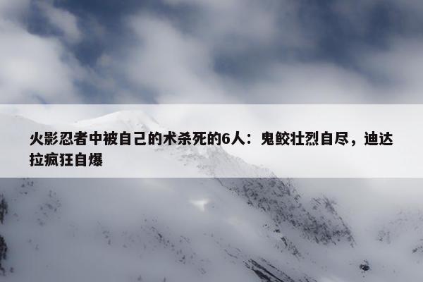 火影忍者中被自己的术杀死的6人：鬼鲛壮烈自尽，迪达拉疯狂自爆