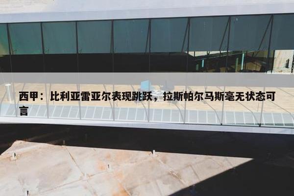 西甲：比利亚雷亚尔表现跳跃，拉斯帕尔马斯毫无状态可言