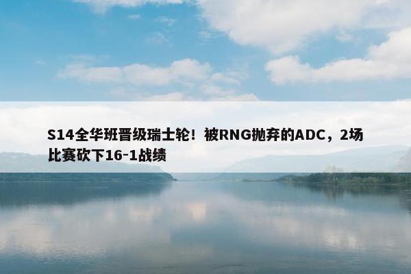 S14全华班晋级瑞士轮！被RNG抛弃的ADC，2场比赛砍下16-1战绩