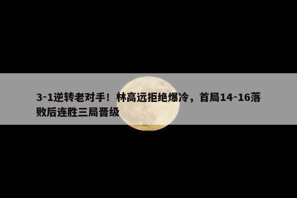 3-1逆转老对手！林高远拒绝爆冷，首局14-16落败后连胜三局晋级