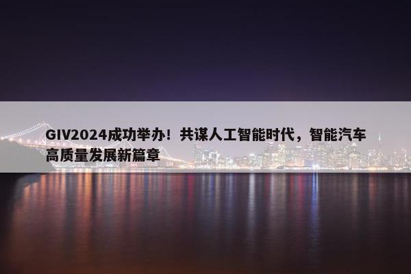 GIV2024成功举办！共谋人工智能时代，智能汽车高质量发展新篇章