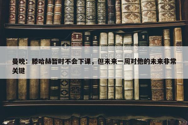 曼晚：滕哈赫暂时不会下课，但未来一周对他的未来非常关键