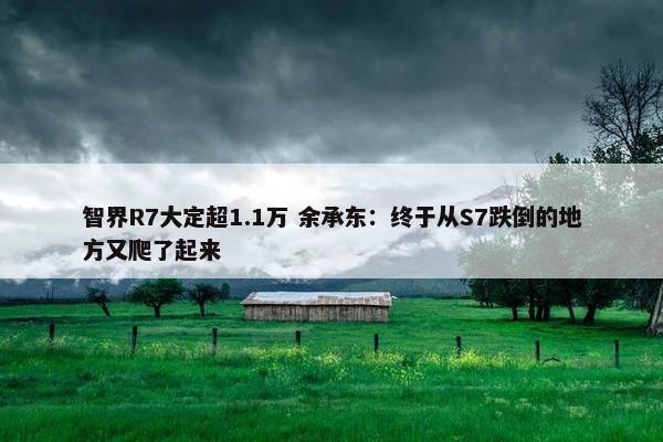 智界R7大定超1.1万 余承东：终于从S7跌倒的地方又爬了起来