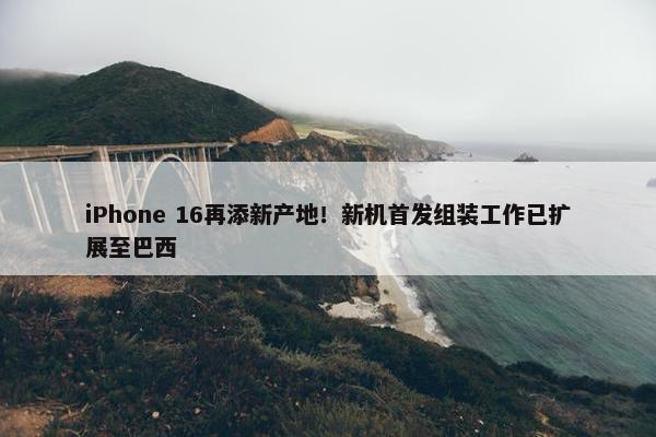 iPhone 16再添新产地！新机首发组装工作已扩展至巴西