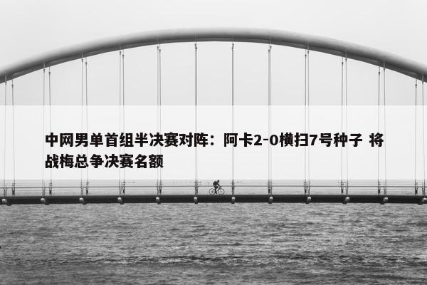 中网男单首组半决赛对阵：阿卡2-0横扫7号种子 将战梅总争决赛名额