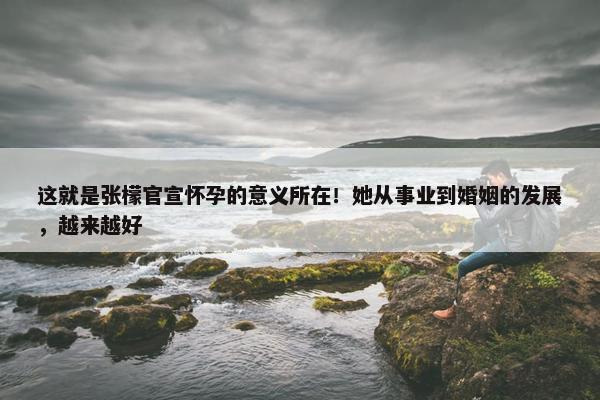 这就是张檬官宣怀孕的意义所在！她从事业到婚姻的发展，越来越好