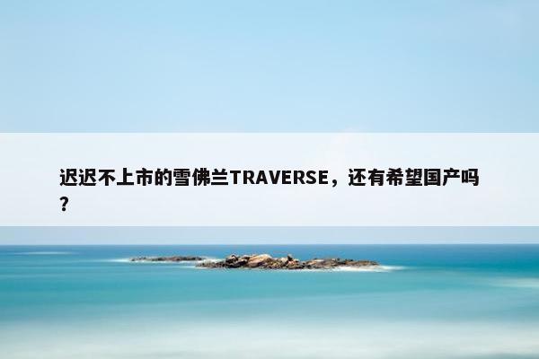 迟迟不上市的雪佛兰TRAVERSE，还有希望国产吗？