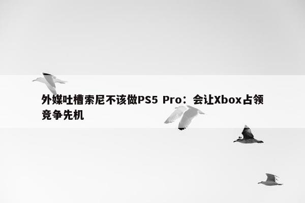 外媒吐槽索尼不该做PS5 Pro：会让Xbox占领竞争先机