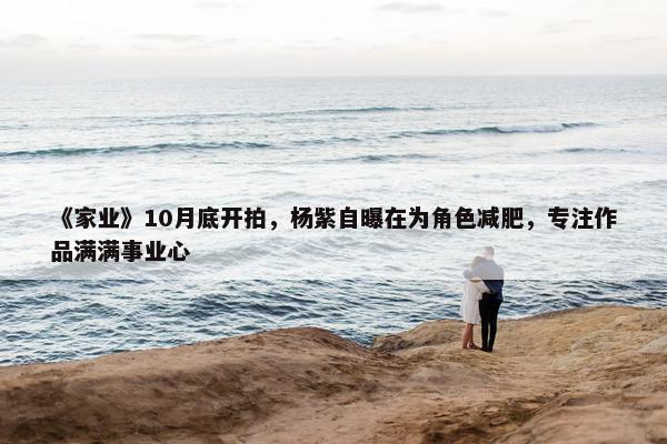 《家业》10月底开拍，杨紫自曝在为角色减肥，专注作品满满事业心