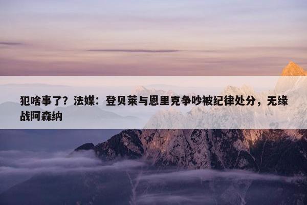 犯啥事了？法媒：登贝莱与恩里克争吵被纪律处分，无缘战阿森纳