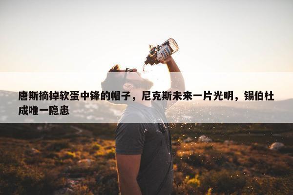 唐斯摘掉软蛋中锋的帽子，尼克斯未来一片光明，锡伯杜成唯一隐患