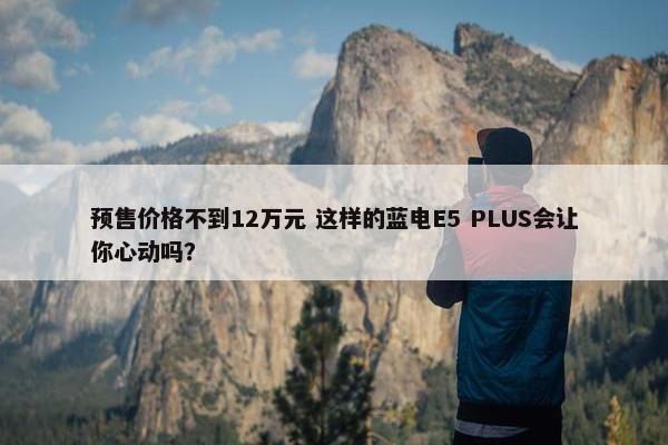 预售价格不到12万元 这样的蓝电E5 PLUS会让你心动吗？