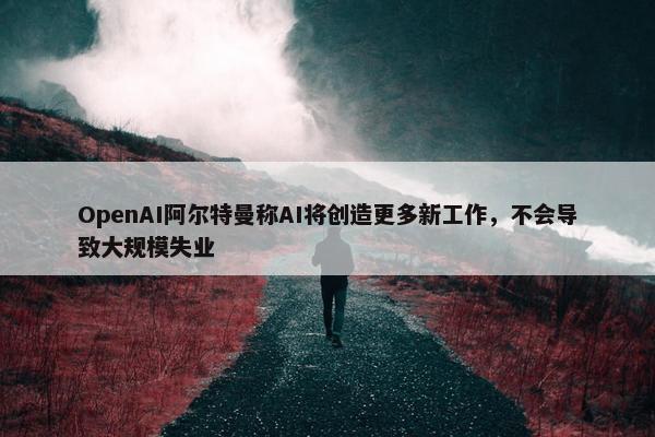 OpenAI阿尔特曼称AI将创造更多新工作，不会导致大规模失业