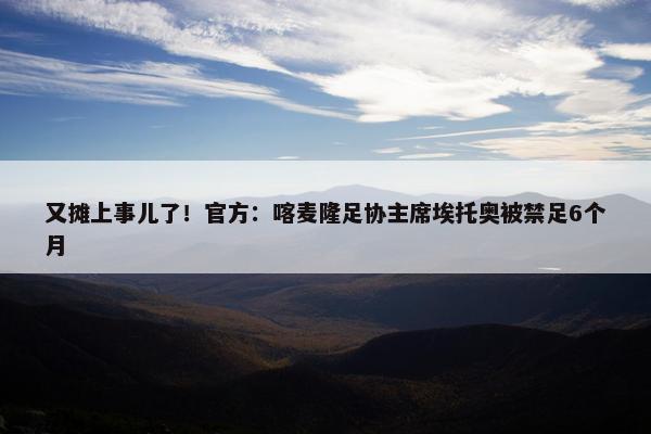 又摊上事儿了！官方：喀麦隆足协主席埃托奥被禁足6个月