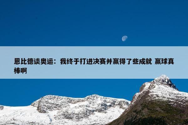 恩比德谈奥运：我终于打进决赛并赢得了些成就 赢球真棒啊