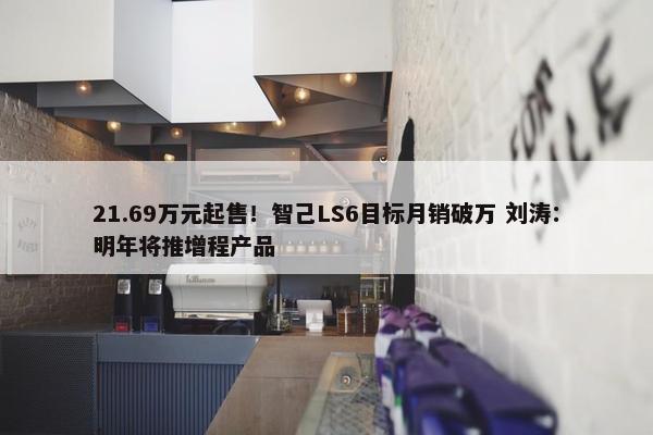 21.69万元起售！智己LS6目标月销破万 刘涛：明年将推增程产品