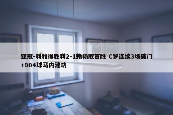 亚冠-利雅得胜利2-1赖扬取首胜 C罗连续3场破门+904球马内建功