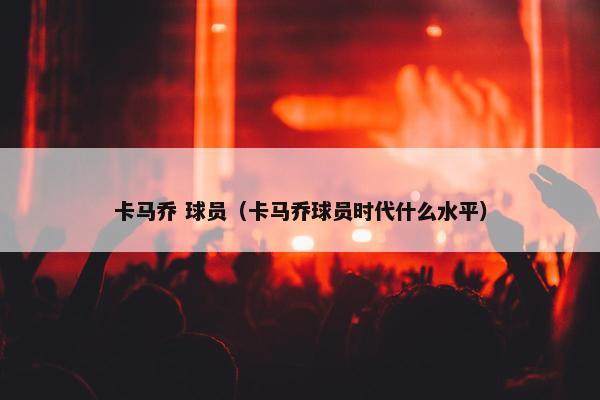 卡马乔 球员（卡马乔球员时代什么水平）