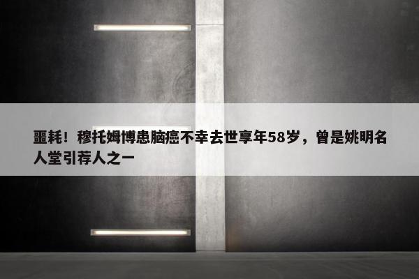 噩耗！穆托姆博患脑癌不幸去世享年58岁，曾是姚明名人堂引荐人之一