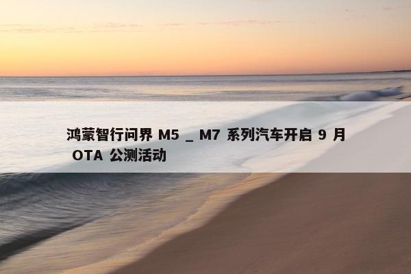 鸿蒙智行问界 M5 _ M7 系列汽车开启 9 月 OTA 公测活动