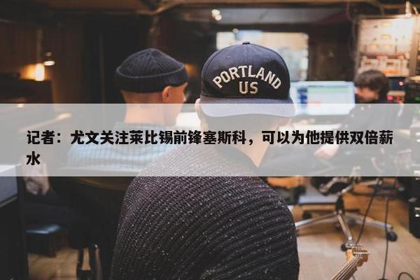 记者：尤文关注莱比锡前锋塞斯科，可以为他提供双倍薪水