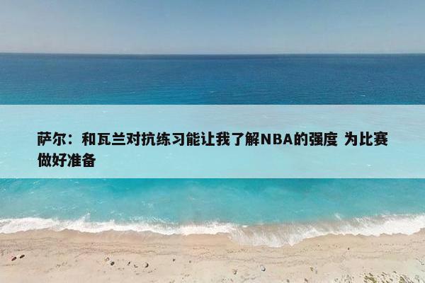 萨尔：和瓦兰对抗练习能让我了解NBA的强度 为比赛做好准备