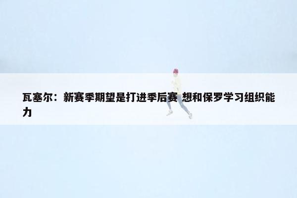 瓦塞尔：新赛季期望是打进季后赛 想和保罗学习组织能力