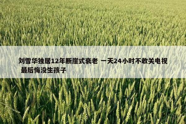 刘雪华独居12年断崖式衰老 一天24小时不敢关电视 最后悔没生孩子