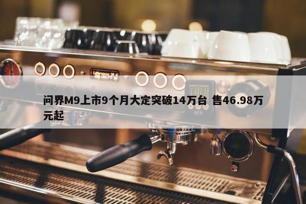 问界M9上市9个月大定突破14万台 售46.98万元起