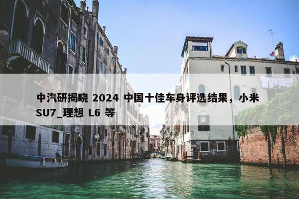 中汽研揭晓 2024 中国十佳车身评选结果，小米 SU7_理想 L6 等