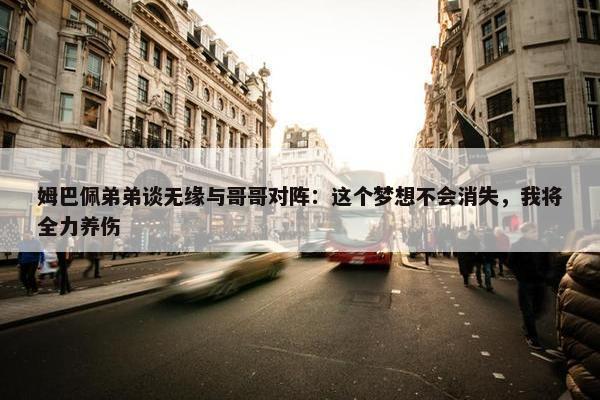 姆巴佩弟弟谈无缘与哥哥对阵：这个梦想不会消失，我将全力养伤