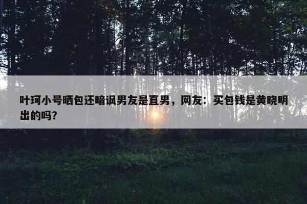 叶珂小号晒包还暗讽男友是直男，网友：买包钱是黄晓明出的吗？