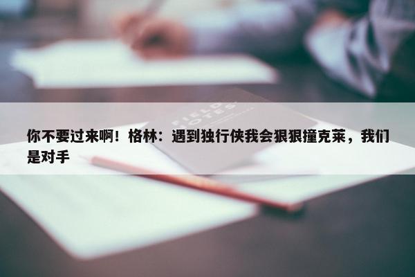 你不要过来啊！格林：遇到独行侠我会狠狠撞克莱，我们是对手