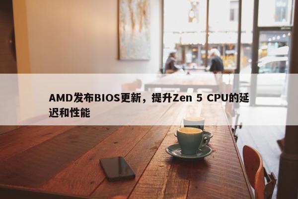 AMD发布BIOS更新，提升Zen 5 CPU的延迟和性能