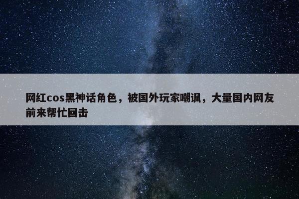 网红cos黑神话角色，被国外玩家嘲讽，大量国内网友前来帮忙回击